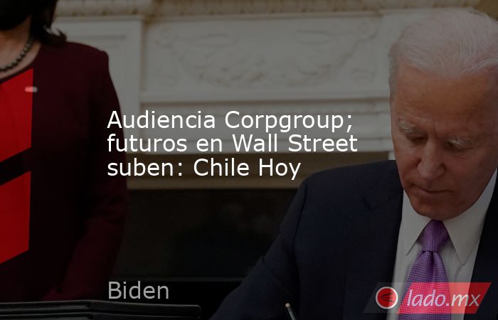 Audiencia Corpgroup; futuros en Wall Street suben: Chile Hoy. Noticias en tiempo real