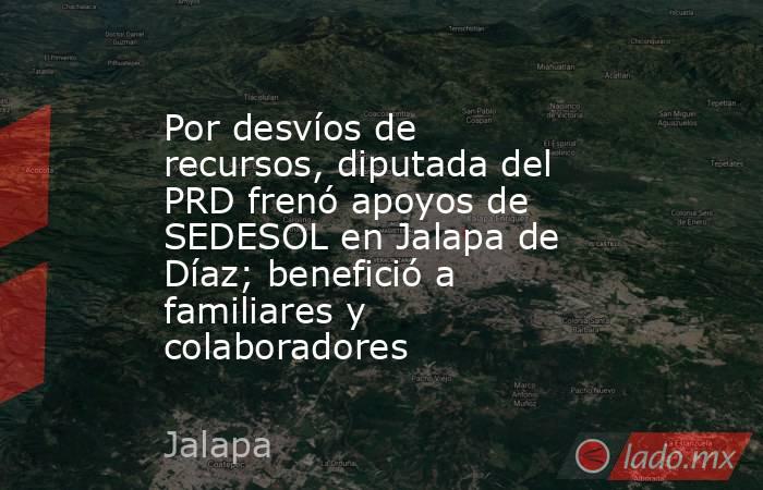 Por desvíos de recursos, diputada del PRD frenó apoyos de SEDESOL en Jalapa de Díaz; benefició a familiares y colaboradores. Noticias en tiempo real