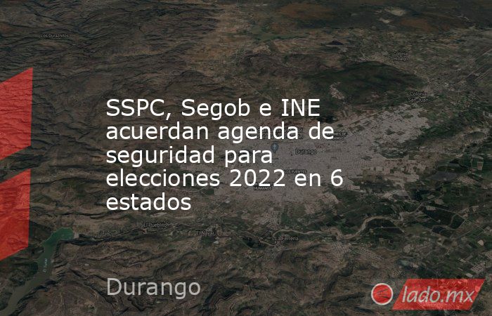 SSPC, Segob e INE acuerdan agenda de seguridad para elecciones 2022 en 6 estados. Noticias en tiempo real