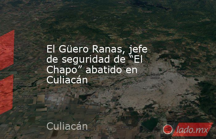 El Güero Ranas, jefe de seguridad de “El Chapo” abatido en Culiacán. Noticias en tiempo real