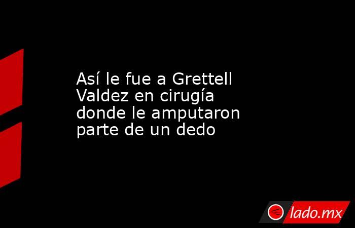 Así le fue a Grettell Valdez en cirugía donde le amputaron parte de un dedo. Noticias en tiempo real