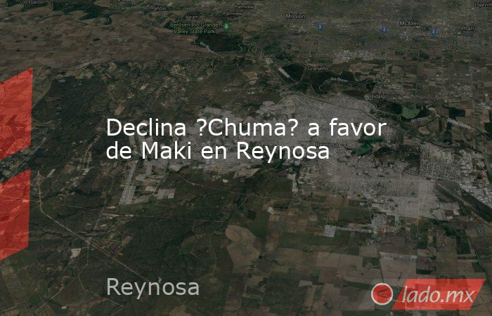 Declina ?Chuma? a favor de Maki en Reynosa. Noticias en tiempo real