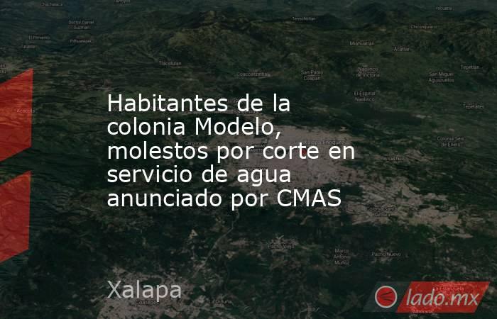 Habitantes de la colonia Modelo, molestos por corte en servicio de agua anunciado por CMAS. Noticias en tiempo real