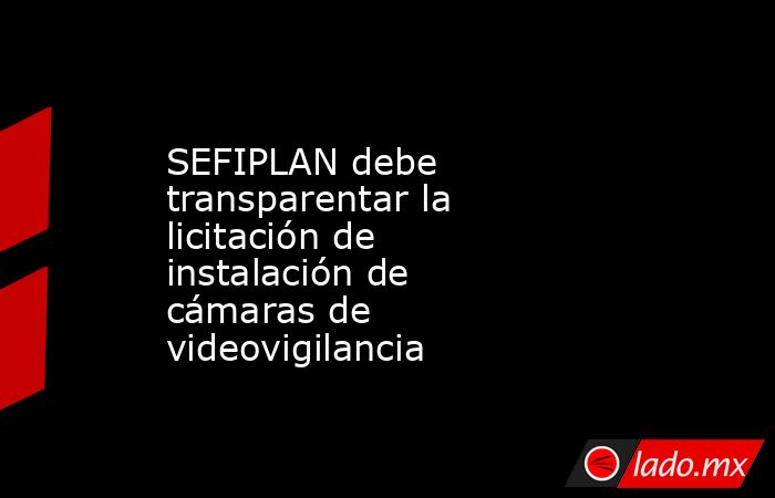 SEFIPLAN debe transparentar la licitación de instalación de cámaras de videovigilancia. Noticias en tiempo real