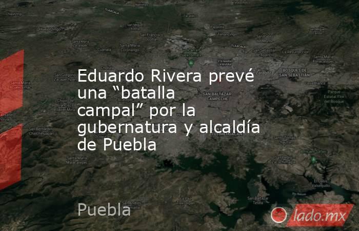 Eduardo Rivera prevé una “batalla campal” por la gubernatura y alcaldía de Puebla. Noticias en tiempo real