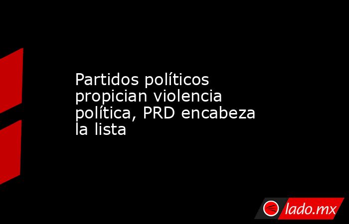 Partidos políticos propician violencia política, PRD encabeza la lista. Noticias en tiempo real