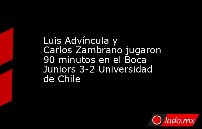 Luis Advíncula y Carlos Zambrano jugaron 90 minutos en el Boca Juniors 3-2 Universidad de Chile. Noticias en tiempo real