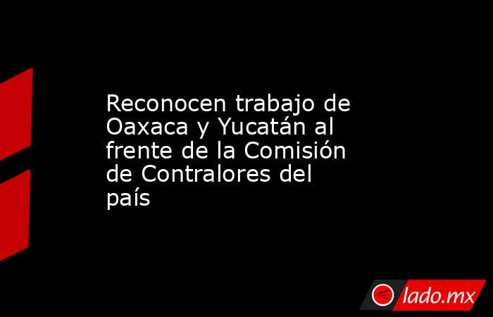 Reconocen trabajo de Oaxaca y Yucatán al frente de la Comisión de Contralores del país. Noticias en tiempo real