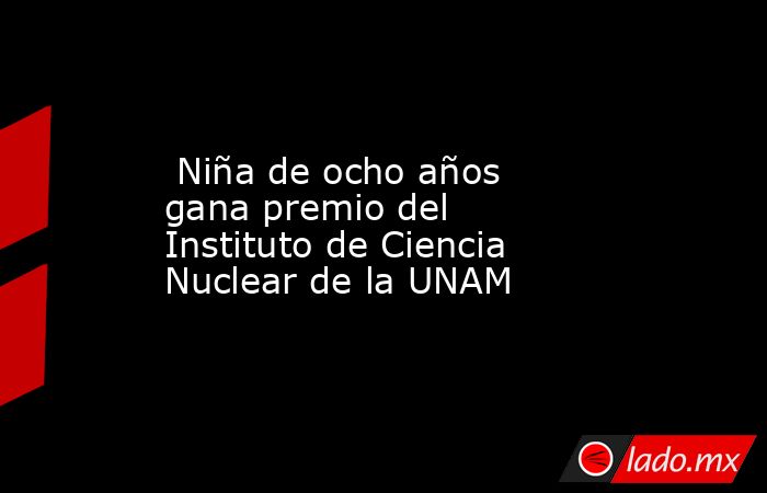  Niña de ocho años gana premio del Instituto de Ciencia Nuclear de la UNAM. Noticias en tiempo real
