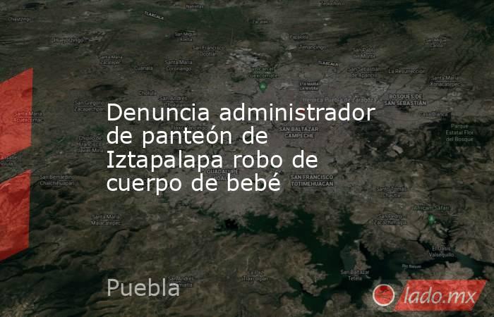 Denuncia administrador de panteón de Iztapalapa robo de cuerpo de bebé. Noticias en tiempo real
