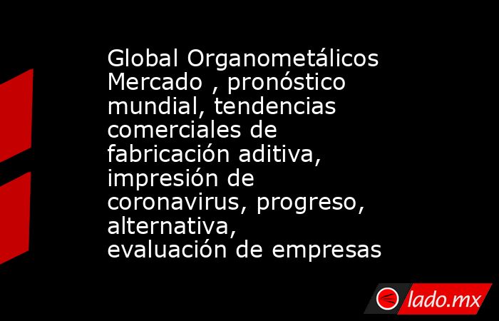 Global Organometálicos Mercado , pronóstico mundial, tendencias comerciales de fabricación aditiva, impresión de coronavirus, progreso, alternativa, evaluación de empresas. Noticias en tiempo real