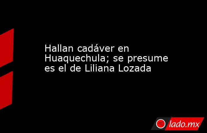 Hallan cadáver en Huaquechula; se presume es el de Liliana Lozada. Noticias en tiempo real
