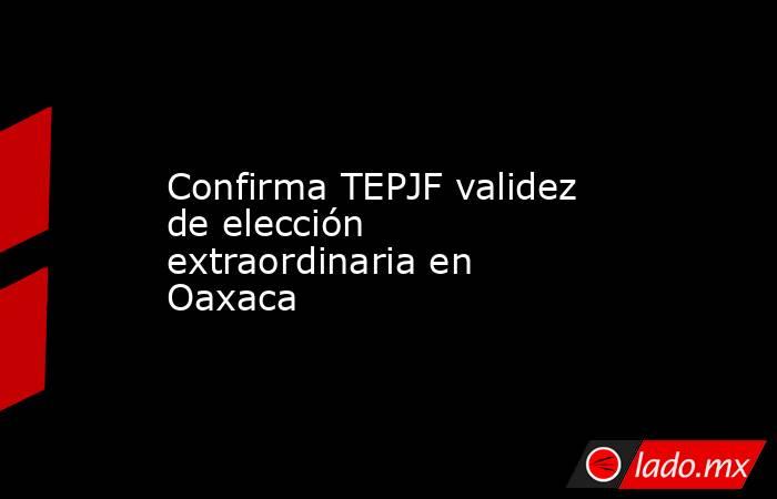 Confirma TEPJF validez de elección extraordinaria en Oaxaca. Noticias en tiempo real