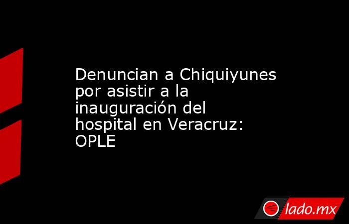 Denuncian a Chiquiyunes por asistir a la inauguración del hospital en Veracruz: OPLE. Noticias en tiempo real