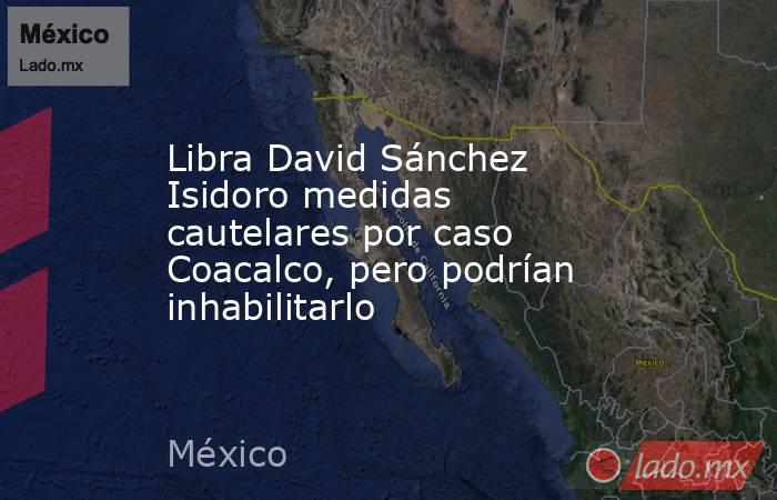 Libra David Sánchez Isidoro medidas cautelares por caso Coacalco, pero podrían inhabilitarlo. Noticias en tiempo real