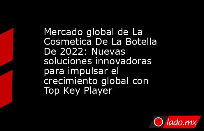 Mercado global de La Cosmetica De La Botella De 2022: Nuevas soluciones innovadoras para impulsar el crecimiento global con Top Key Player. Noticias en tiempo real