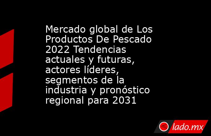 Mercado global de Los Productos De Pescado 2022 Tendencias actuales y futuras, actores líderes, segmentos de la industria y pronóstico regional para 2031. Noticias en tiempo real