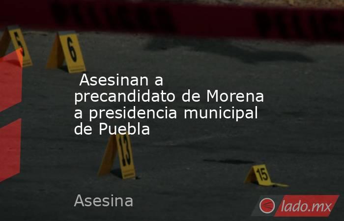  Asesinan a precandidato de Morena a presidencia municipal de Puebla. Noticias en tiempo real
