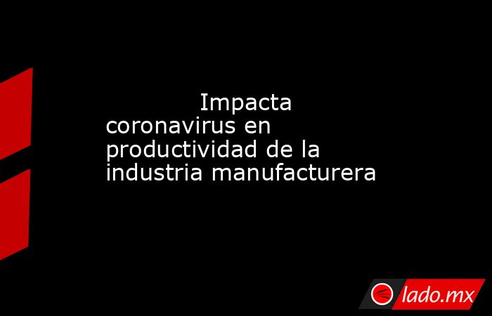             Impacta coronavirus en productividad de la industria manufacturera            . Noticias en tiempo real