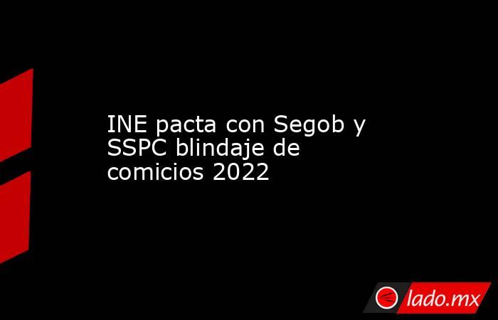INE pacta con Segob y SSPC blindaje de comicios 2022. Noticias en tiempo real