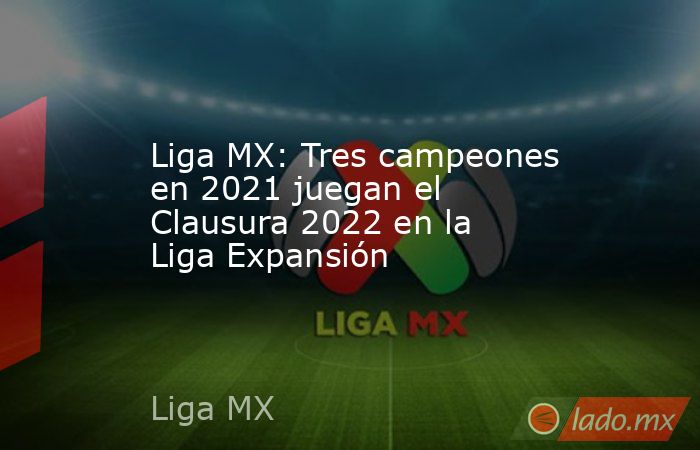 Liga MX: Tres campeones en 2021 juegan el Clausura 2022 en la Liga Expansión. Noticias en tiempo real