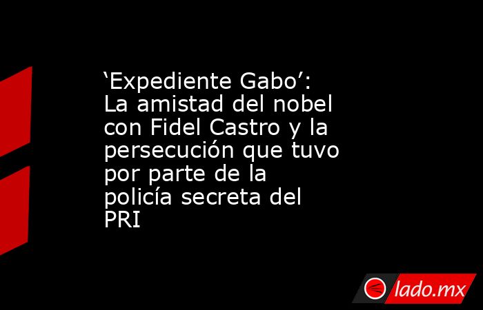 ‘Expediente Gabo’: La amistad del nobel con Fidel Castro y la persecución que tuvo por parte de la policía secreta del PRI. Noticias en tiempo real