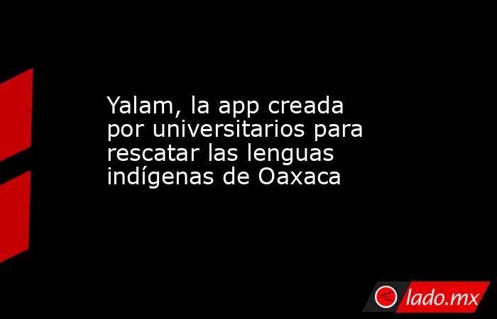 Yalam, la app creada por universitarios para rescatar las lenguas indígenas de Oaxaca. Noticias en tiempo real