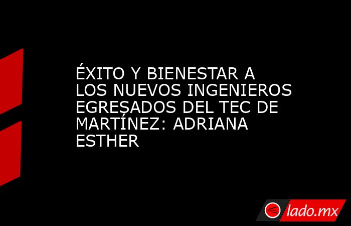 ÉXITO Y BIENESTAR A LOS NUEVOS INGENIEROS EGRESADOS DEL TEC DE MARTÍNEZ: ADRIANA ESTHER. Noticias en tiempo real