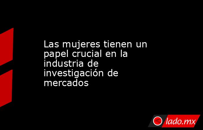 Las mujeres tienen un papel crucial en la industria de investigación de mercados. Noticias en tiempo real