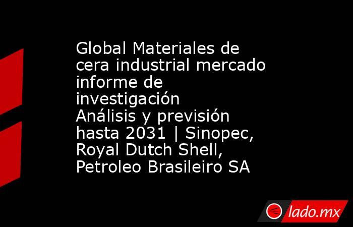 Global Materiales de cera industrial mercado informe de investigación Análisis y previsión hasta 2031 | Sinopec, Royal Dutch Shell, Petroleo Brasileiro SA. Noticias en tiempo real