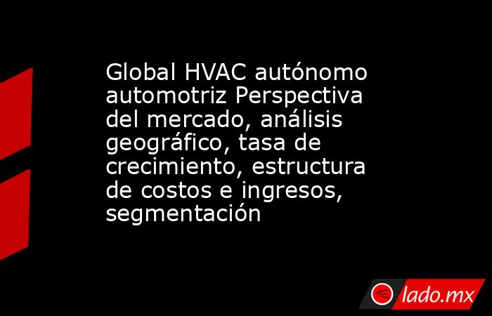Global HVAC autónomo automotriz Perspectiva del mercado, análisis geográfico, tasa de crecimiento, estructura de costos e ingresos, segmentación. Noticias en tiempo real