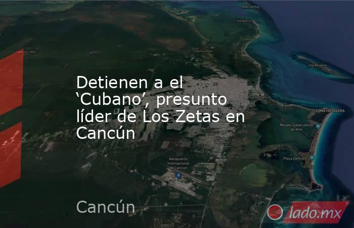 Detienen a el ‘Cubano’, presunto líder de Los Zetas en Cancún. Noticias en tiempo real