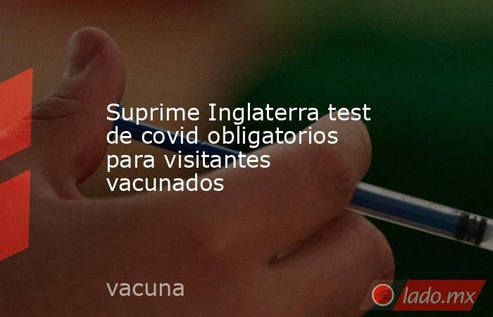 Suprime Inglaterra test de covid obligatorios para visitantes vacunados. Noticias en tiempo real