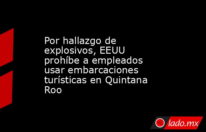 Por hallazgo de explosivos, EEUU prohíbe a empleados usar embarcaciones turísticas en Quintana Roo. Noticias en tiempo real