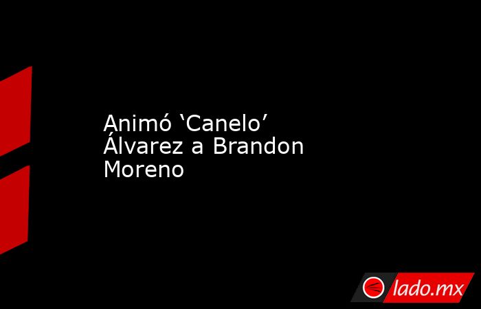 Animó ‘Canelo’ Álvarez a Brandon Moreno. Noticias en tiempo real