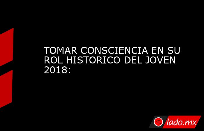 TOMAR CONSCIENCIA EN SU ROL HISTORICO DEL JOVEN 2018:. Noticias en tiempo real