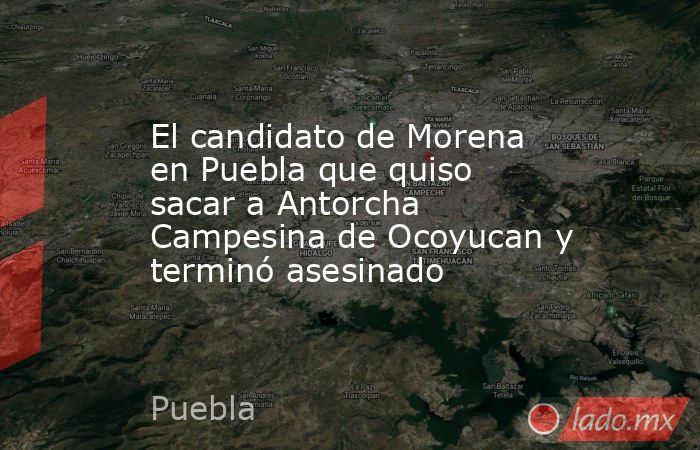 El candidato de Morena en Puebla que quiso sacar a Antorcha Campesina de Ocoyucan y terminó asesinado. Noticias en tiempo real