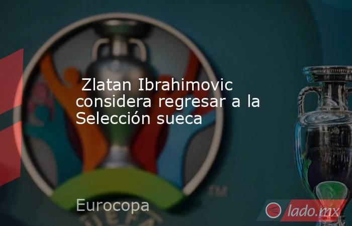  Zlatan Ibrahimovic considera regresar a la Selección sueca. Noticias en tiempo real