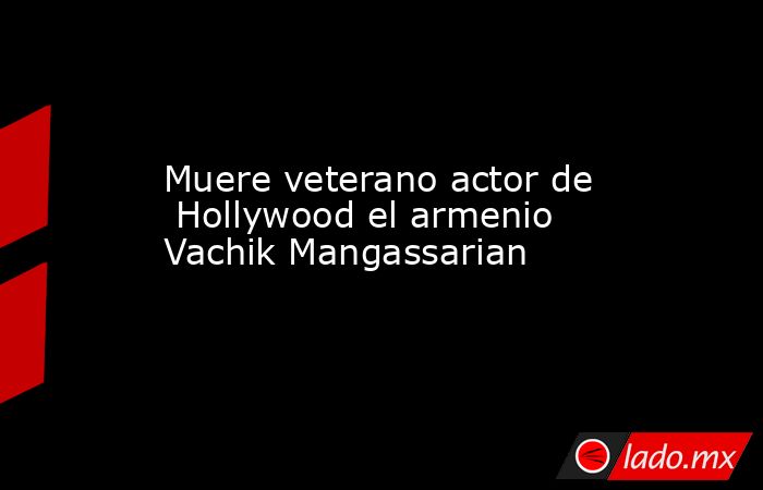 Muere veterano actor de  Hollywood el armenio Vachik Mangassarian. Noticias en tiempo real