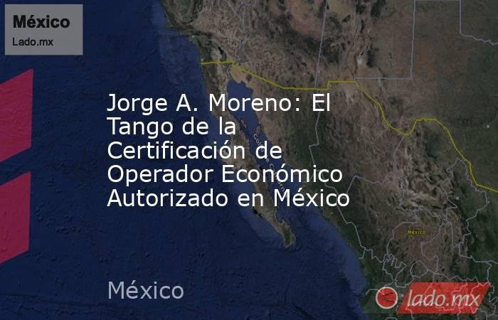 Jorge A. Moreno: El Tango de la Certificación de Operador Económico Autorizado en México. Noticias en tiempo real
