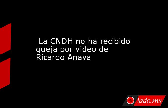  La CNDH no ha recibido queja por video de Ricardo Anaya. Noticias en tiempo real