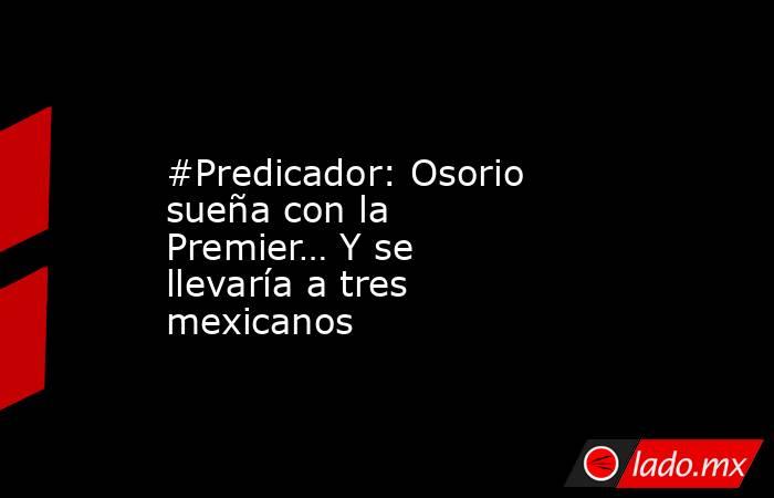 #Predicador: Osorio sueña con la Premier… Y se llevaría a tres mexicanos. Noticias en tiempo real