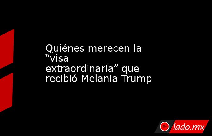 Quiénes merecen la “visa extraordinaria” que recibió Melania Trump. Noticias en tiempo real