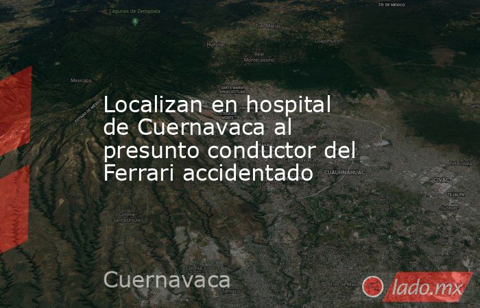 Localizan en hospital de Cuernavaca al presunto conductor del Ferrari accidentado. Noticias en tiempo real