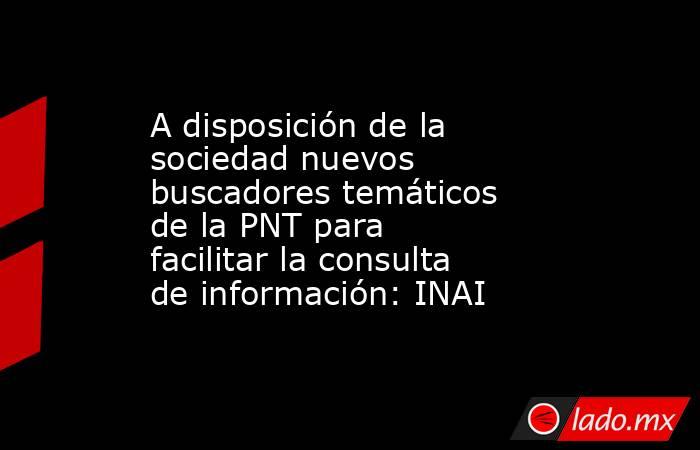 A disposición de la sociedad nuevos buscadores temáticos de la PNT para facilitar la consulta de información: INAI. Noticias en tiempo real