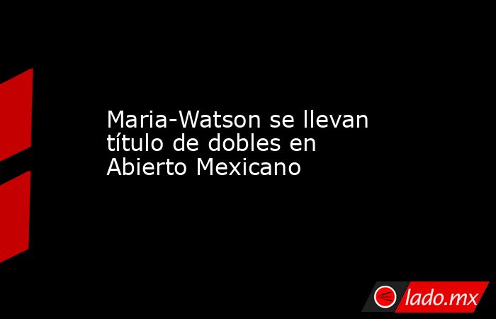 Maria-Watson se llevan título de dobles en Abierto Mexicano. Noticias en tiempo real