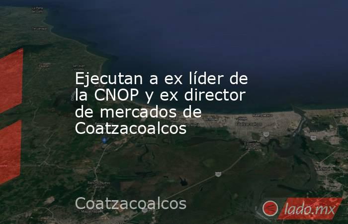 Ejecutan a ex líder de la CNOP y ex director de mercados de Coatzacoalcos. Noticias en tiempo real