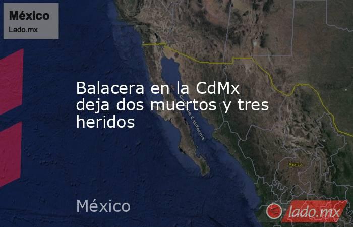 Balacera en la CdMx deja dos muertos y tres heridos. Noticias en tiempo real