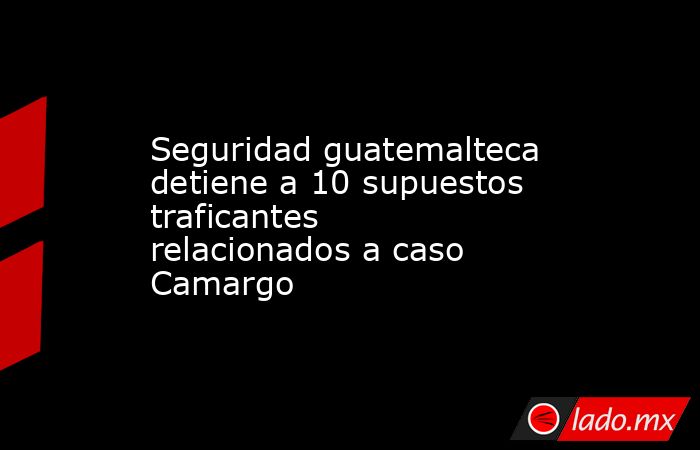 Seguridad guatemalteca detiene a 10 supuestos traficantes relacionados a caso Camargo. Noticias en tiempo real