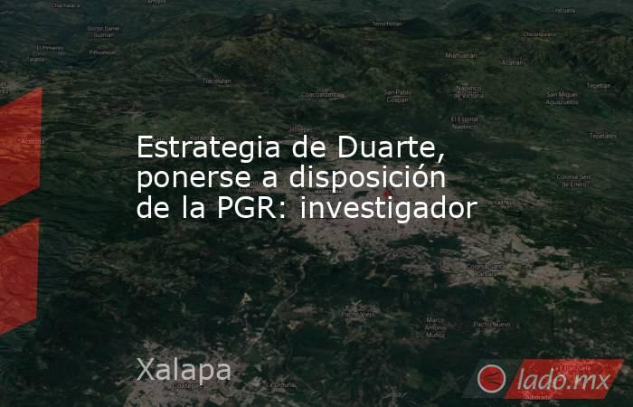 Estrategia de Duarte, ponerse a disposición de la PGR: investigador. Noticias en tiempo real